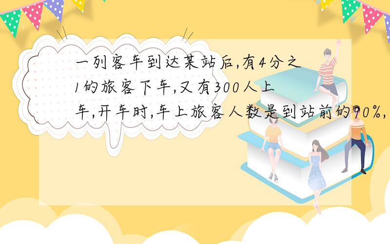 一列客车到达某站后,有4分之1的旅客下车,又有300人上车,开车时,车上旅客人数是到站前的90%,