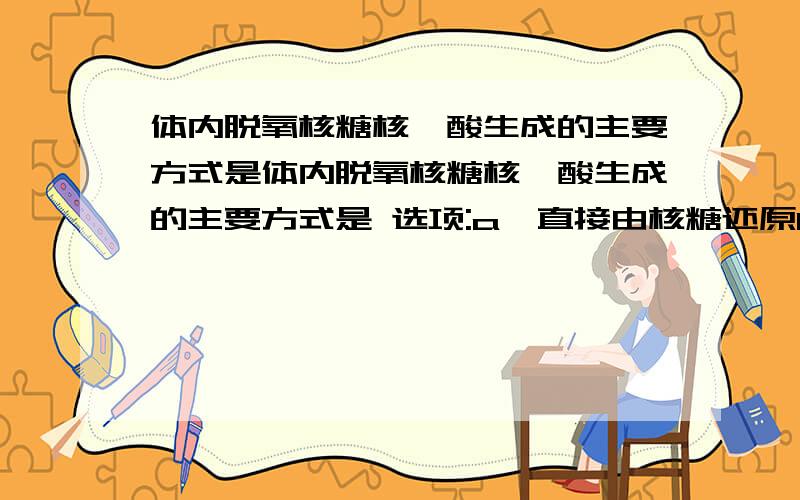 体内脱氧核糖核苷酸生成的主要方式是体内脱氧核糖核苷酸生成的主要方式是 选项:a、直接由核糖还原b、由核苷还原c、由一磷酸核苷还原d、由二磷酸核苷还原e、由三磷酸核苷还原