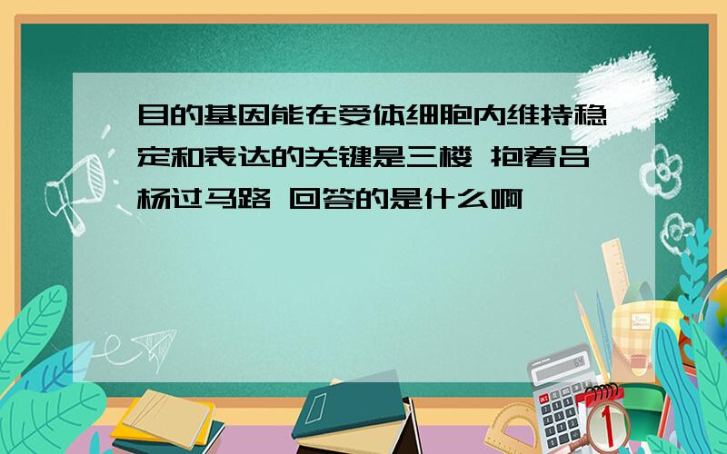 目的基因能在受体细胞内维持稳定和表达的关键是三楼 抱着吕杨过马路 回答的是什么啊