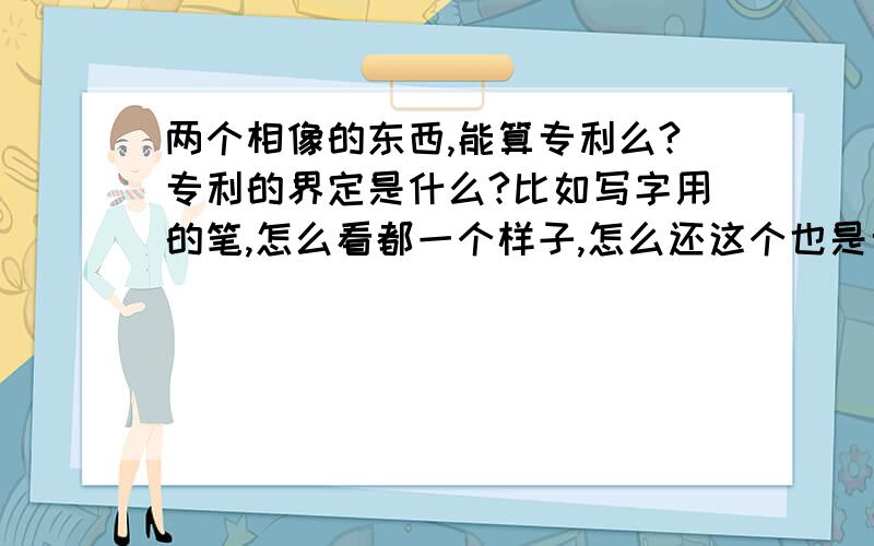 两个相像的东西,能算专利么?专利的界定是什么?比如写字用的笔,怎么看都一个样子,怎么还这个也是专利?那个也是专利?总归还是一只笔么不是?那如果我也设计一款笔的造型,那算我的专利么?