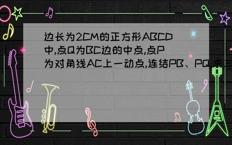 边长为2CM的正方形ABCD中,点Q为BC边的中点,点P为对角线AC上一动点,连结PB、PQ,求三角形PBQ周长的最小