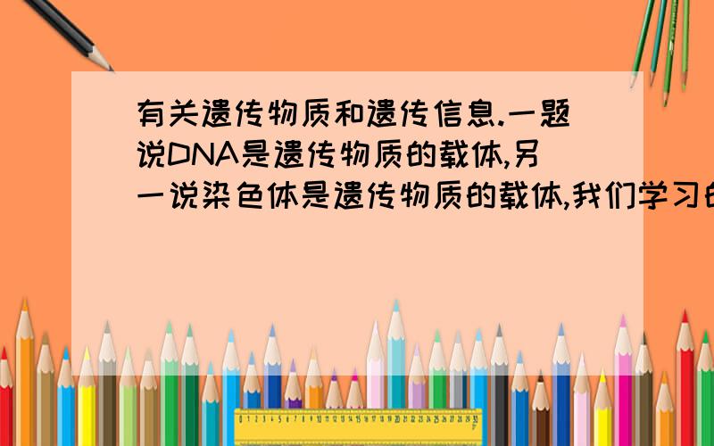 有关遗传物质和遗传信息.一题说DNA是遗传物质的载体,另一说染色体是遗传物质的载体,我们学习的遗传物质是DNA,遗传信息是基因,然而不应该DNA是基因的载体吗,就是遗传信息的载体请问基因