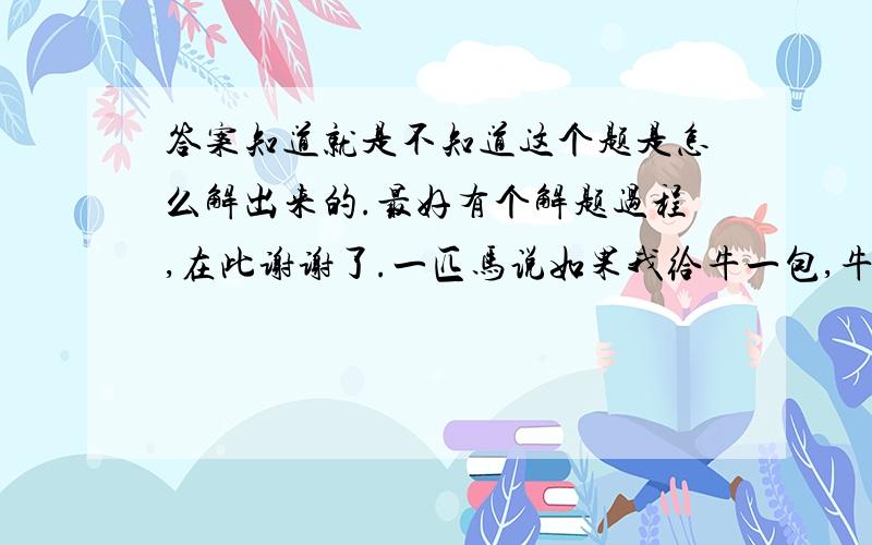 答案知道就是不知道这个题是怎么解出来的.最好有个解题过程,在此谢谢了.一匹马说如果我给牛一包,牛驮的就是我的2倍,牛说如果他给马一包他俩就一样多,问它们各驮了多少包物品?