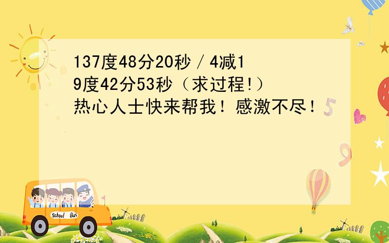 137度48分20秒／4减19度42分53秒（求过程!）热心人士快来帮我！感激不尽！