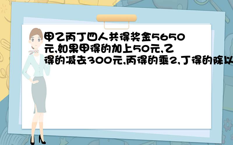 甲乙丙丁四人共得奖金5650元,如果甲得的加上50元,乙得的减去300元,丙得的乘2,丁得的除以2,则四人的奖金就变得同样多,那么丙得的资金是多少元?（五年级数学,不要方程,请写明运算过程,万分