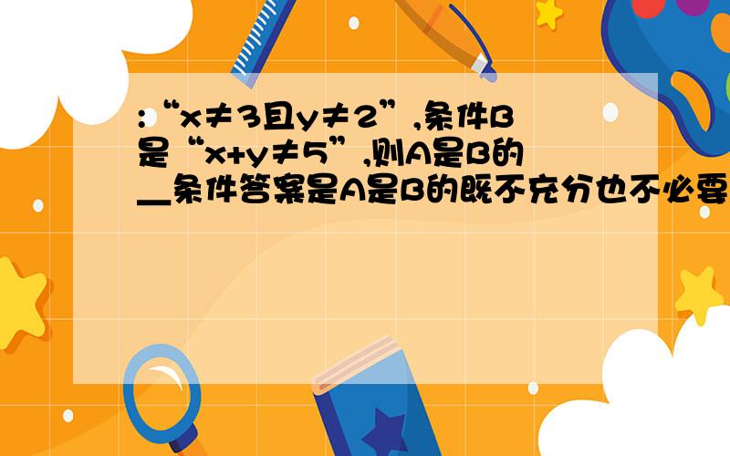 :“x≠3且y≠2”,条件B是“x+y≠5”,则A是B的＿条件答案是A是B的既不充分也不必要条件,我认为A是B的充分不必要条件,为什么错呢?