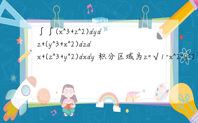 ∫∫(x^3+z^2)dydz+(y^3+x^2)dzdx+(z^3+y^2)dxdy 积分区域为z=√1-x^2-y^2 的上侧给积分区域加个下边,用奥高公式