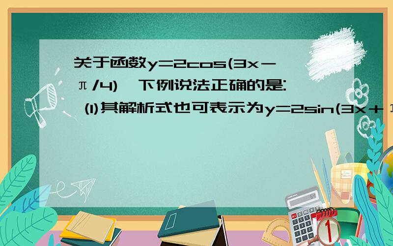 关于函数y=2cos(3x－π/4),下例说法正确的是: (1)其解析式也可表示为y=2sin(3x＋π/4)(2)任意两条相邻对称轴之间的距离是π/3；（3）取得最小值时x=2kπ/3＋5π/12,k∈Z;(4)图像关于点（－7π/12,0）成中