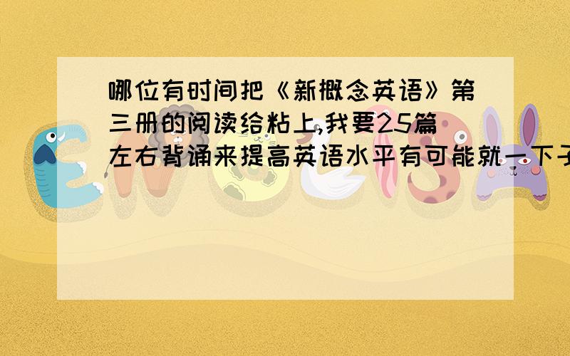 哪位有时间把《新概念英语》第三册的阅读给粘上,我要25篇左右背诵来提高英语水平有可能就一下子打上,别弄个地址啥的让我去找撒