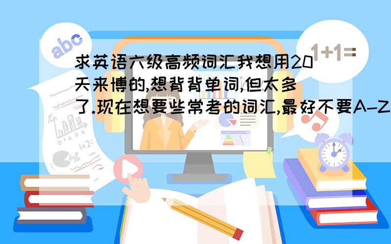 求英语六级高频词汇我想用20天来博的,想背背单词,但太多了.现在想要些常考的词汇,最好不要A-Z这样排列的.求精不求多!