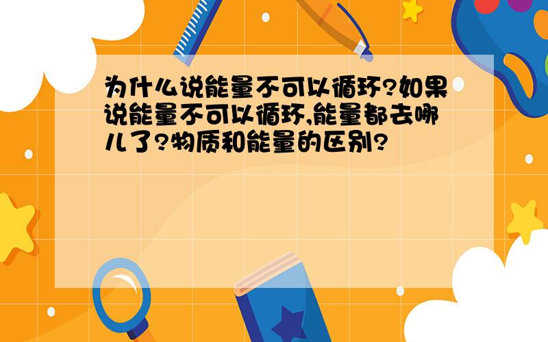 为什么说能量不可以循环?如果说能量不可以循环,能量都去哪儿了?物质和能量的区别?