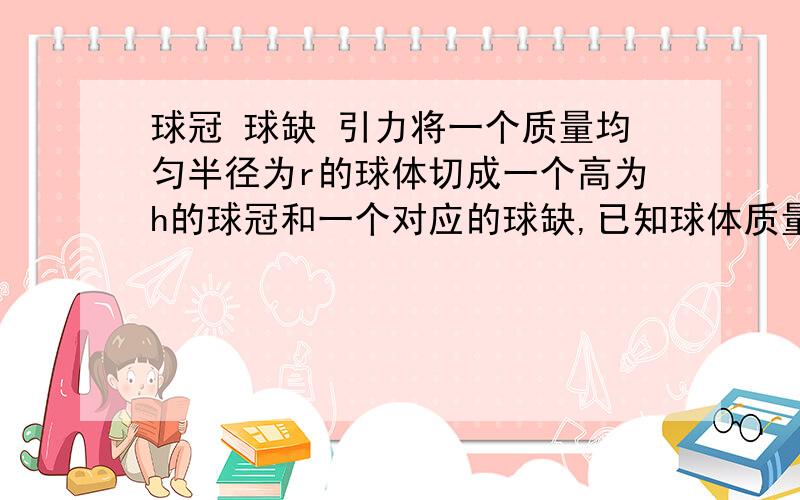 球冠 球缺 引力将一个质量均匀半径为r的球体切成一个高为h的球冠和一个对应的球缺,已知球体质量为m,求球冠和球缺之间的引力.