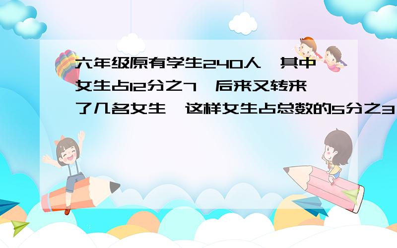 六年级原有学生240人,其中女生占12分之7,后来又转来了几名女生,这样女生占总数的5分之3,问转来了几名生?