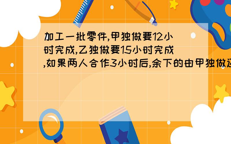 加工一批零件,甲独做要12小时完成,乙独做要15小时完成,如果两人合作3小时后,余下的由甲独做还要多少小