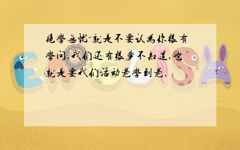 绝学无忧-就是不要认为你很有学问,我们还有很多不知道,也就是要我们活动老学到老.