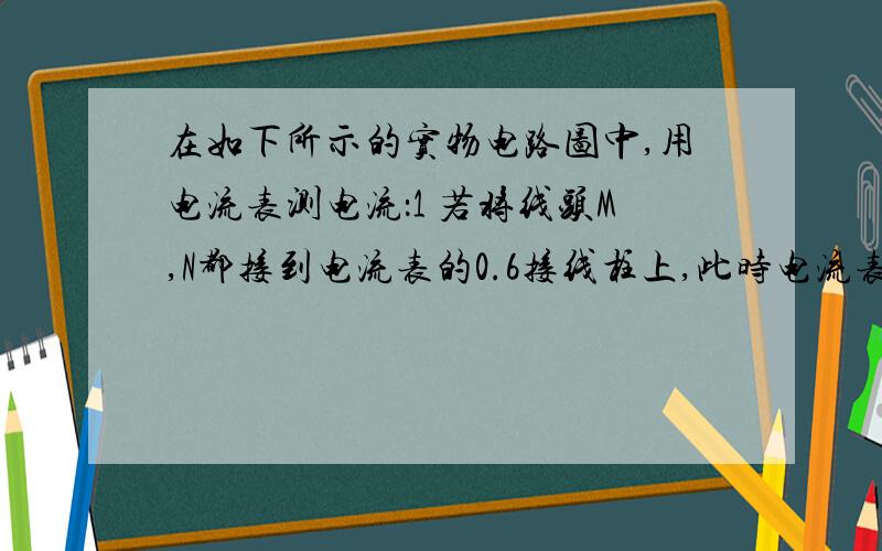 在如下所示的实物电路图中,用电流表测电流：1 若将线头M,N都接到电流表的0.6接线柱上,此时电流表在如下所示的实物电路图中,用电流表测电流：1 若将线头M,N都接到电流表的0.6接线柱上,此