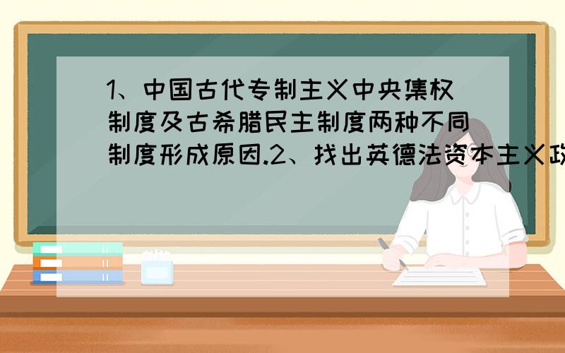 1、中国古代专制主义中央集权制度及古希腊民主制度两种不同制度形成原因.2、找出英德法资本主义政治制度的不同特点以及现代西方民主制度对古希腊罗马民主制度的继承发展.急.写全一