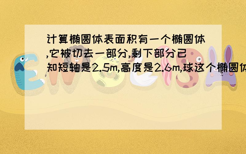 计算椭圆体表面积有一个椭圆体,它被切去一部分,剩下部分已知短轴是2.5m,高度是2.6m,球这个椭圆体被切去之后的表面积.注:表面积不包含切面面积.