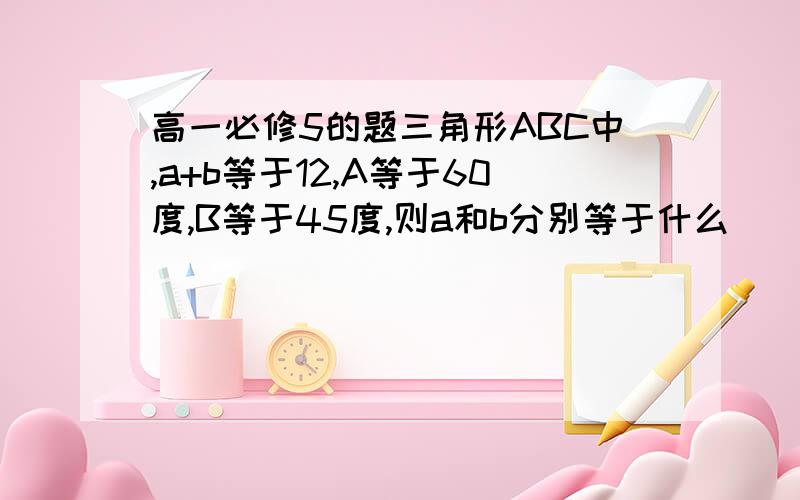 高一必修5的题三角形ABC中,a+b等于12,A等于60度,B等于45度,则a和b分别等于什么