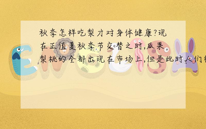 秋季怎样吃梨才对身体健康?现在正值夏秋季节交替之时,瓜果梨桃的全都出现在市场上,但是此时人们得感冒的不在小数,医院里门庭若市,而梨是一种非常润肺清燥的水果,可是据说梨属阴,生吃