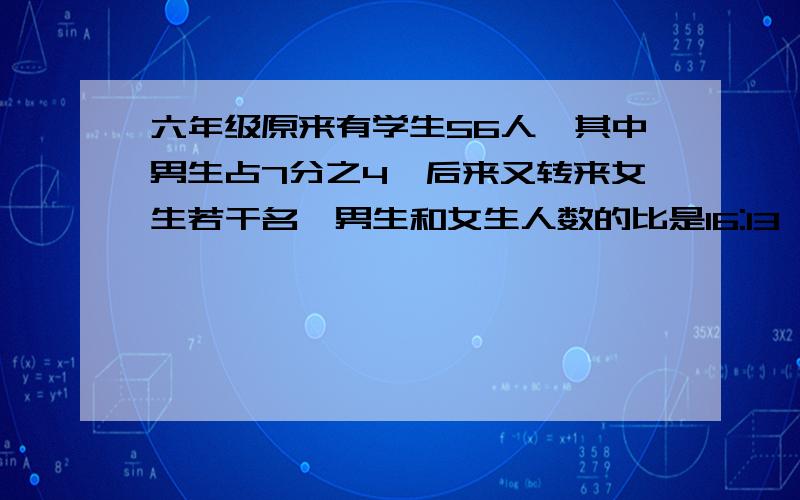 六年级原来有学生56人,其中男生占7分之4,后来又转来女生若干名,男生和女生人数的比是16:13,现在全班有多少人?