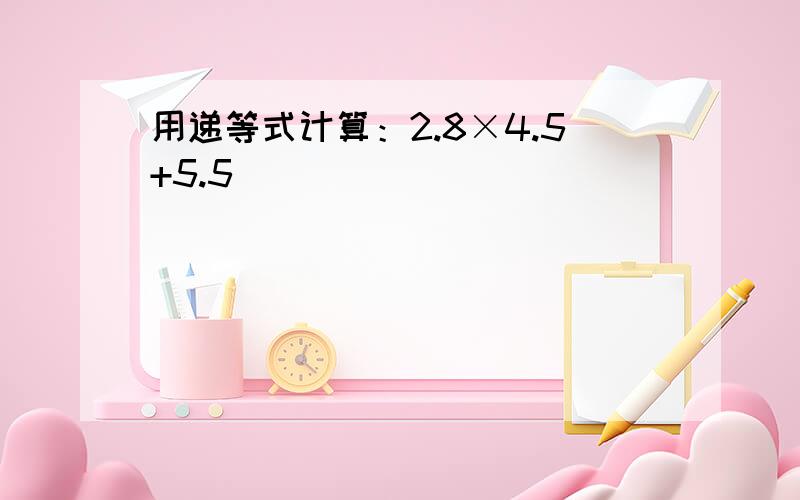 用递等式计算：2.8×4.5+5.5