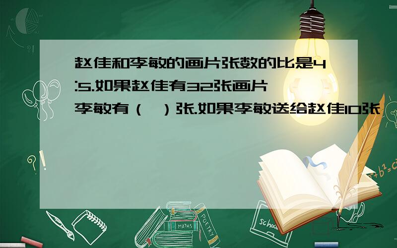 赵佳和李敏的画片张数的比是4:5.如果赵佳有32张画片,李敏有（ ）张.如果李敏送给赵佳10张,两人的画片就同样多,那么两人一共有画片（ ）张.跪求啊~~~~~在线等~~~~~