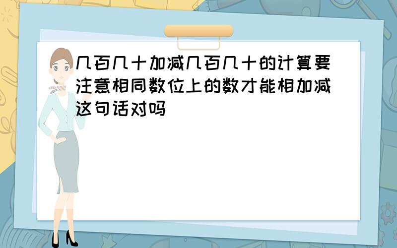 几百几十加减几百几十的计算要注意相同数位上的数才能相加减这句话对吗