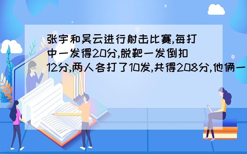 张宇和吴云进行射击比赛,每打中一发得20分,脱靶一发倒扣12分,两人各打了10发,共得208分,他俩一共打了几发?如果张宇比吴云多得64分,他俩各中了几发?要算数法.