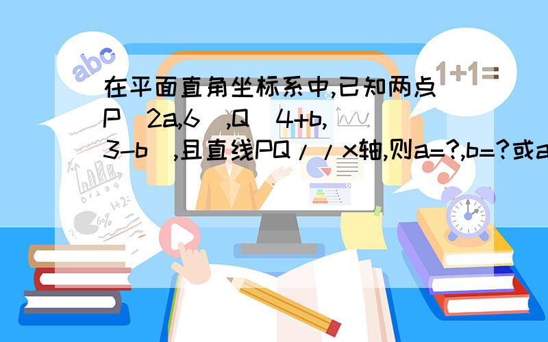 在平面直角坐标系中,已知两点P(2a,6),Q(4+b,3-b),且直线PQ//x轴,则a=?,b=?或a≠?b≠?