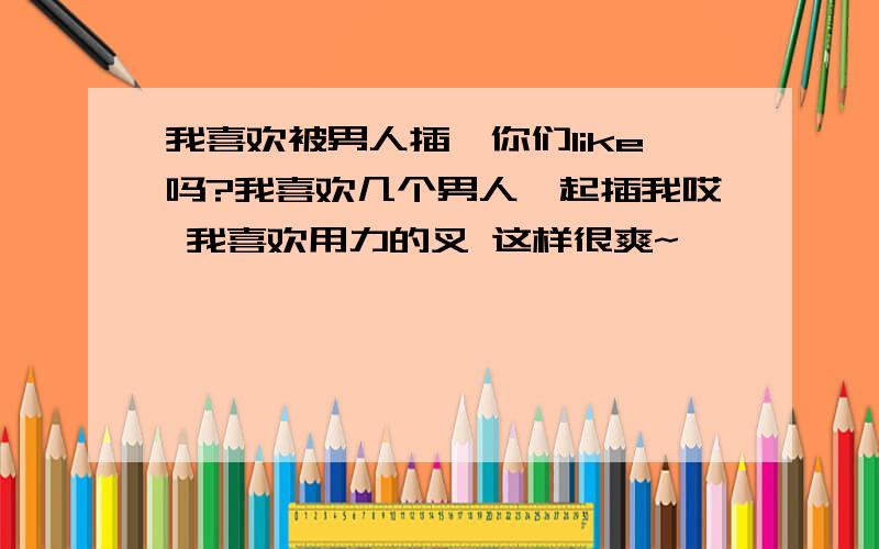 我喜欢被男人插,你们like吗?我喜欢几个男人一起插我哎 我喜欢用力的叉 这样很爽~