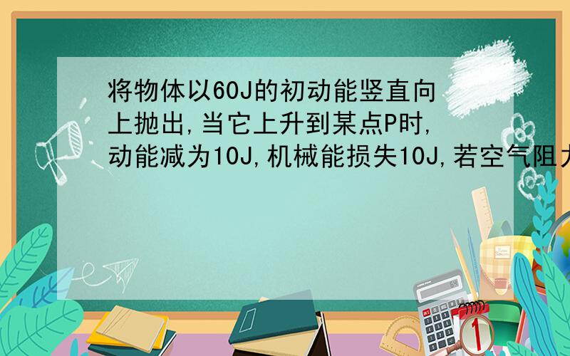 将物体以60J的初动能竖直向上抛出,当它上升到某点P时,动能减为10J,机械能损失10J,若空气阻力大小不变,则物将物体以60J的初动能竖直向上抛出,当它上升到某点P时,动能减为10J,机械能损失10J,