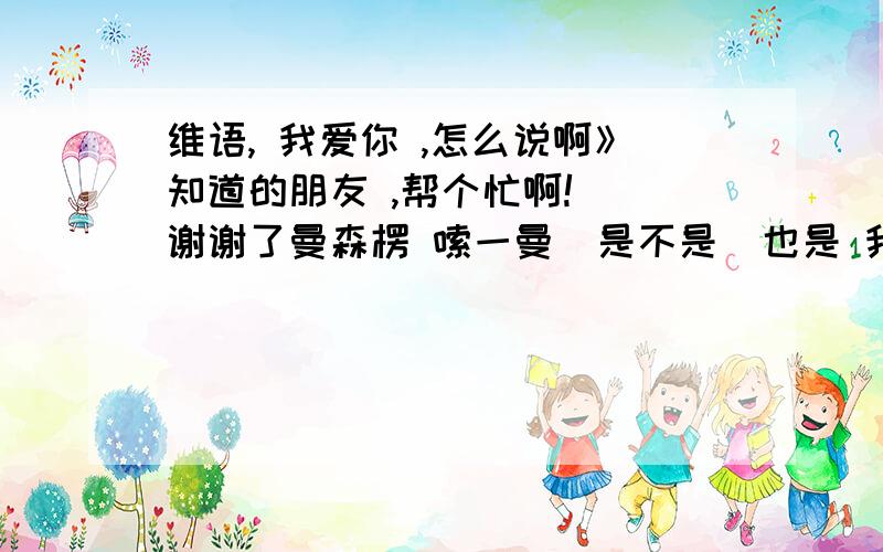 维语, 我爱你 ,怎么说啊》知道的朋友 ,帮个忙啊!  谢谢了曼森楞 嗦一曼  是不是  也是 我爱你 这个意思啊？？