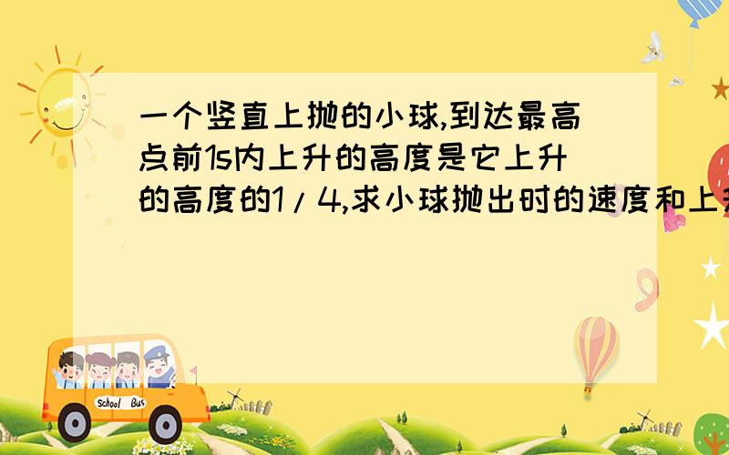 一个竖直上抛的小球,到达最高点前1s内上升的高度是它上升的高度的1/4,求小球抛出时的速度和上升的最大高度.