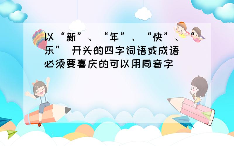 以“新”、“年”、“快”、“乐” 开头的四字词语或成语 必须要喜庆的可以用同音字