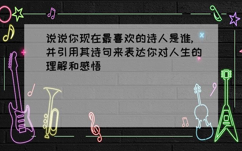 说说你现在最喜欢的诗人是谁,并引用其诗句来表达你对人生的理解和感悟