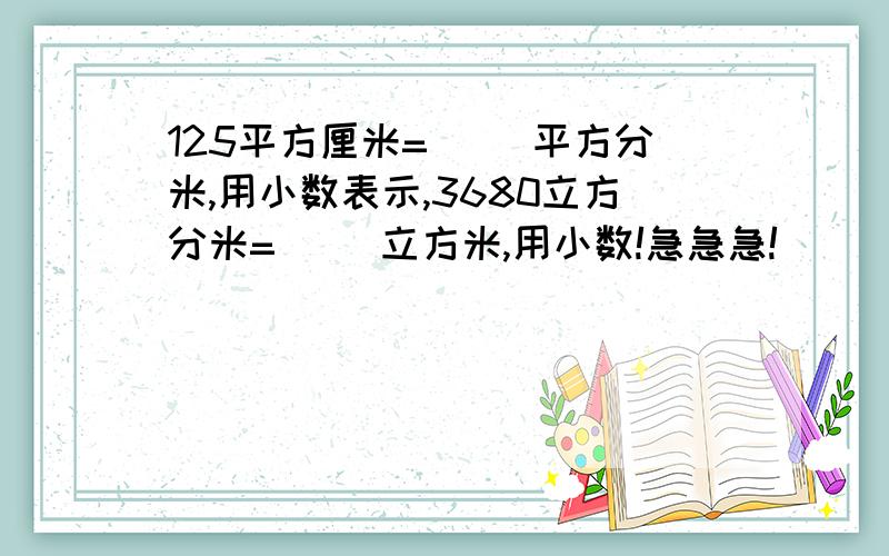 125平方厘米=（ ）平方分米,用小数表示,3680立方分米=（ ）立方米,用小数!急急急!