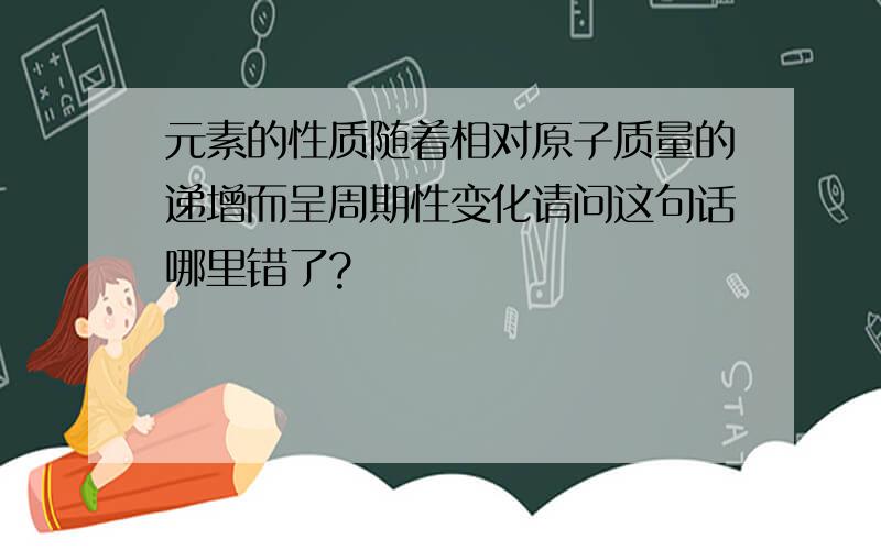 元素的性质随着相对原子质量的递增而呈周期性变化请问这句话哪里错了?