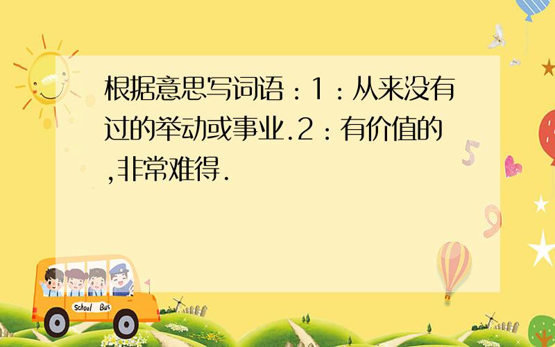 根据意思写词语：1：从来没有过的举动或事业.2：有价值的,非常难得.