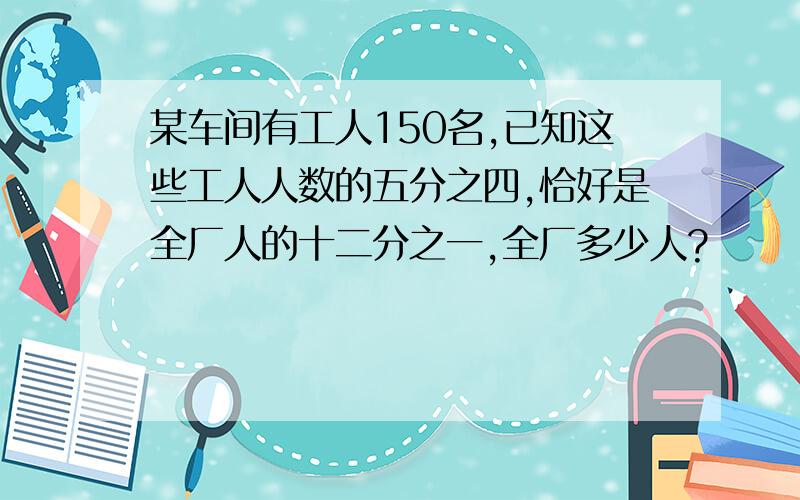 某车间有工人150名,已知这些工人人数的五分之四,恰好是全厂人的十二分之一,全厂多少人?