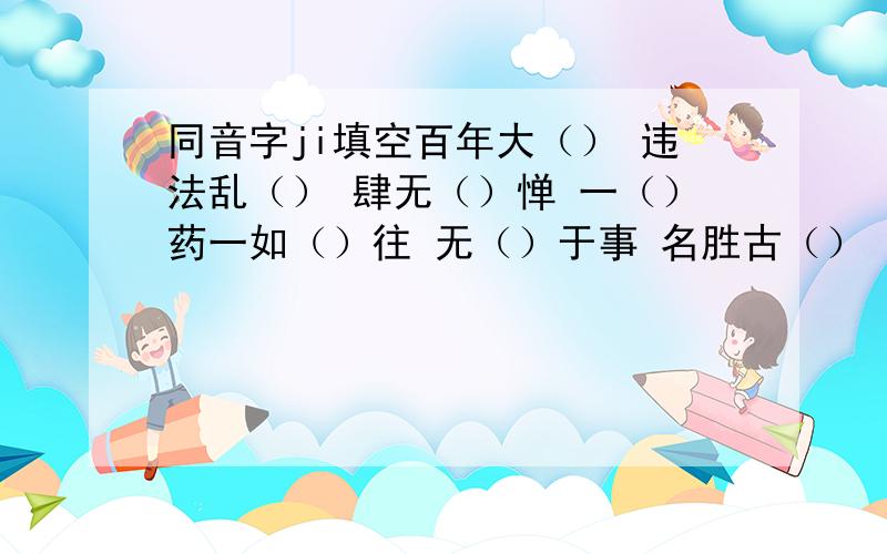 同音字ji填空百年大（） 违法乱（） 肆无（）惮 一（）药一如（）往 无（）于事 名胜古（） （）菜（）然无声 满怀希（） 丰功伟（） （）忆忧新