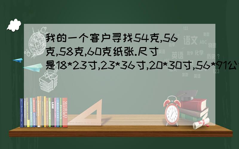 我的一个客户寻找54克,56克,58克,60克纸张.尺寸是18*23寸,23*36寸,20*30寸,56*91公分.按照吨来报价.请问这是什么纸张.客户说是印刷课本用的纸张。