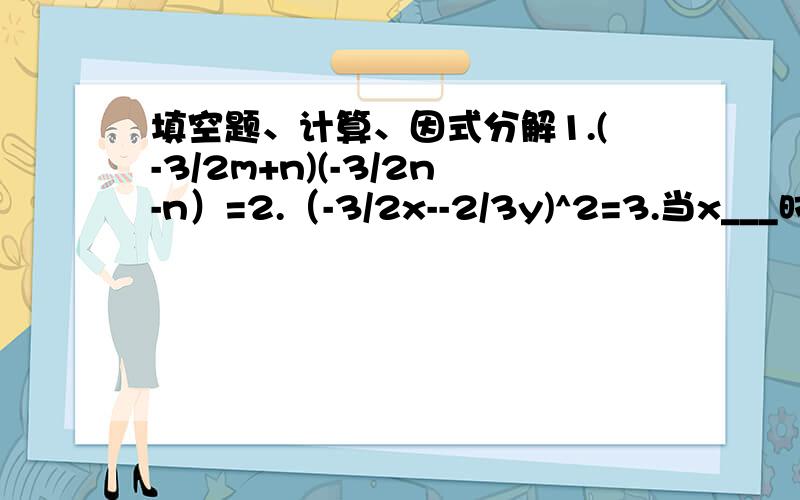 填空题、计算、因式分解1.(-3/2m+n)(-3/2n-n）=2.（-3/2x--2/3y)^2=3.当x___时,（x-4）度多少___4.若|a-2|+b^2-2b+1=0,则a=__,b=__5.已知a+a/1=3,则a^2+a^2/1的值是___计算1.2x(2/1x^2-1)-3x(3/1x^2+3/2)2.x^2-(x+2)(x-2)-(x+x/1)^23.[(x