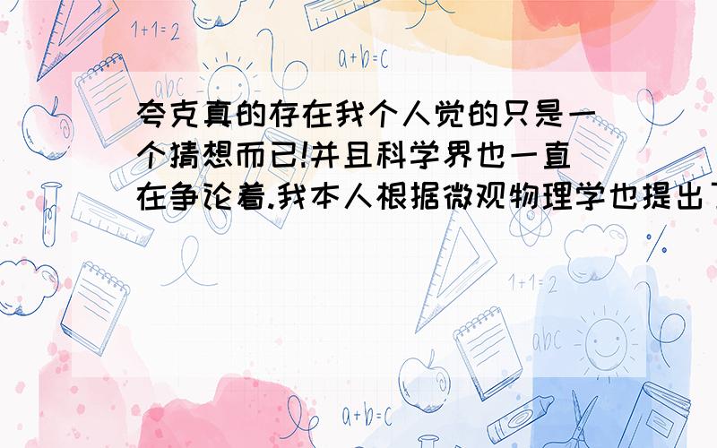 夸克真的存在我个人觉的只是一个猜想而已!并且科学界也一直在争论着.我本人根据微观物理学也提出了一个猜想!理论可以解释一些现象,并且经过计算可以迎合爱因斯坦的质能方程.我想发