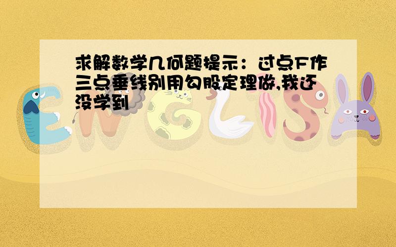 求解数学几何题提示：过点F作三点垂线别用勾股定理做,我还没学到