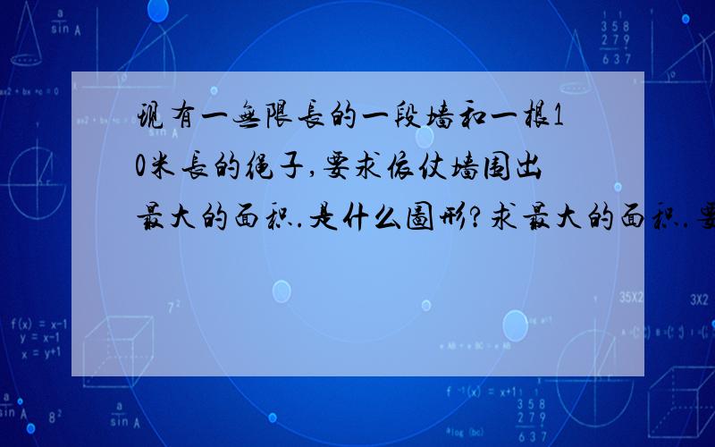 现有一无限长的一段墙和一根10米长的绳子,要求依仗墙围出最大的面积.是什么图形?求最大的面积.要准确!不会的或是猜想的不要答!目前我找到的最大的是半圆，面积大约是15.92平方米，圆和