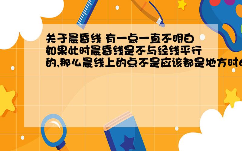 关于晨昏线 有一点一直不明白如果此时晨昏线是不与经线平行的,那么晨线上的点不是应该都是地方时6点吗?可是同一经线上的点的时刻也是相同的啊,那么也就是说出现了两条时间相等的线,