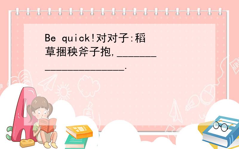 Be quick!对对子:稻草捆秧斧子抱,_____________________.