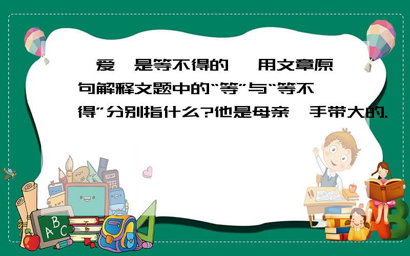 《爱,是等不得的》 用文章原句解释文题中的“等”与“等不得”分别指什么?他是母亲一手带大的.　　他的母亲,与别人的母亲不太一样,因患侏儒症,母亲的身材异常短小.　　他的父亲——