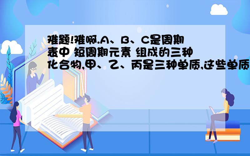 难题!难啊.A、B、C是周期表中 短周期元素 组成的三种化合物,甲、乙、丙是三种单质,这些单质和化合物存在如下转化关系(反应条件及部分产物已省略):甲+B==丙+C甲+乙==AA+B==乙+C乙+丙==BA、B、C